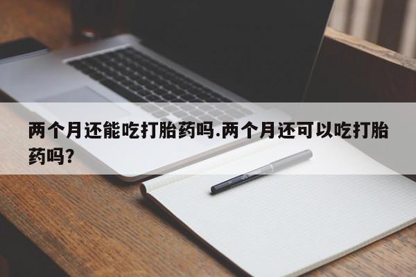 打胎药正品专卖微信两个月还能吃打胎药吗.两个月还可以吃打胎药吗？