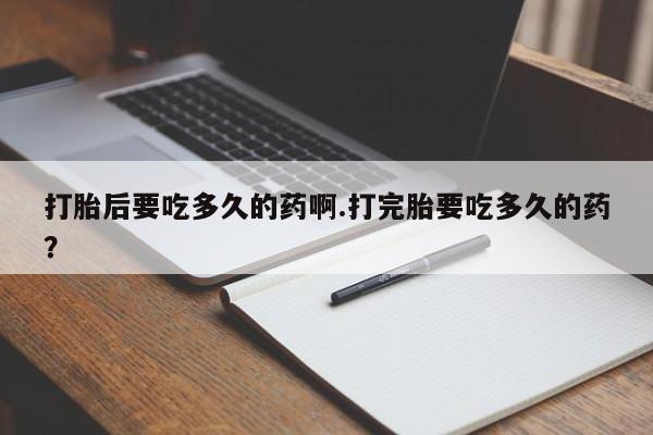 打胎药正品专卖微信打胎后要吃多久的药啊.打完胎要吃多久的药？