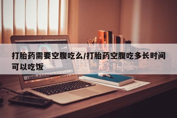 打胎药正品专卖微信打胎药需要空腹吃么/打胎药空腹吃多长时间可以吃饭