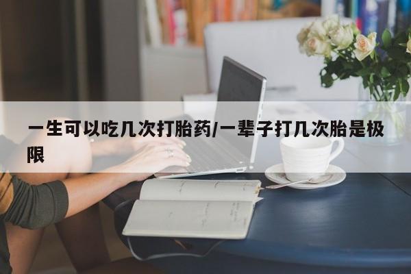 打胎药正品专卖微信一生可以吃几次打胎药/一辈子打几次胎是极限