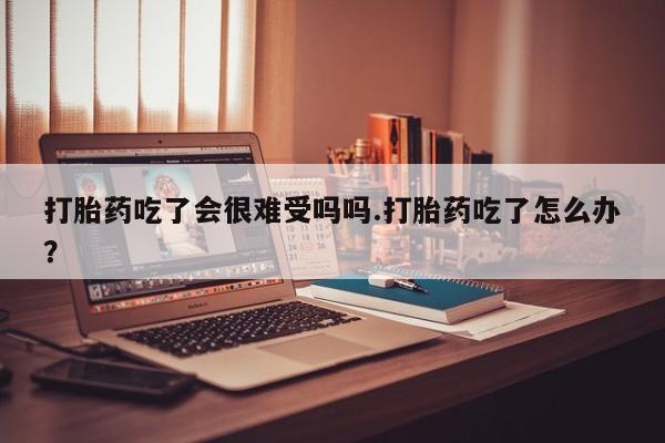 打胎药正品专卖微信打胎药吃了会很难受吗吗.打胎药吃了怎么办？