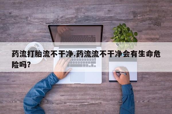 打胎药正品专卖微信药流打胎流不干净.药流流不干净会有生命危险吗？