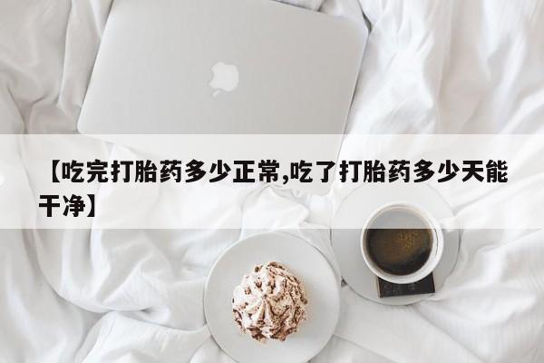 打胎药正品专卖微信【吃完打胎药多少正常,吃了打胎药多少天能干净】