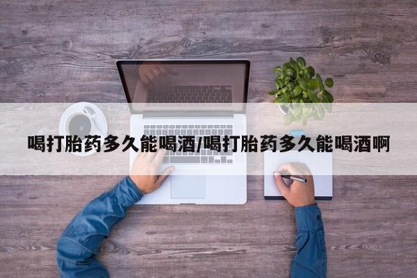 打胎药正品专卖微信喝打胎药多久能喝酒/喝打胎药多久能喝酒啊