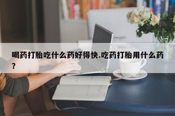 打胎药正品专卖微信喝药打胎吃什么药好得快.吃药打胎用什么药？