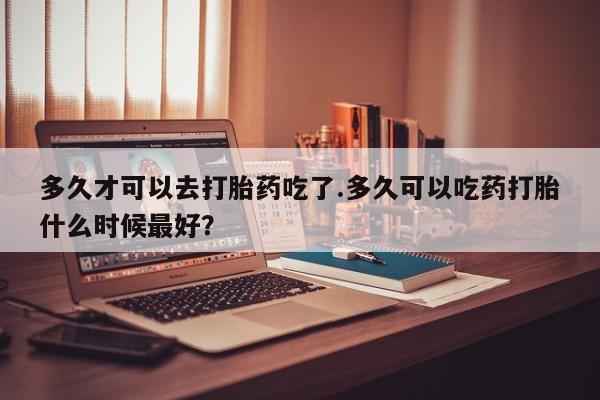 打胎药正品专卖微信多久才可以去打胎药吃了.多久可以吃药打胎什么时候最好？