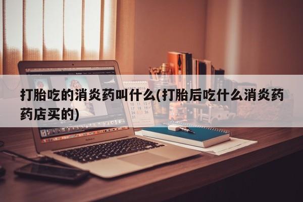 打胎药正品专卖微信打胎吃的消炎药叫什么(打胎后吃什么消炎药药店买的)