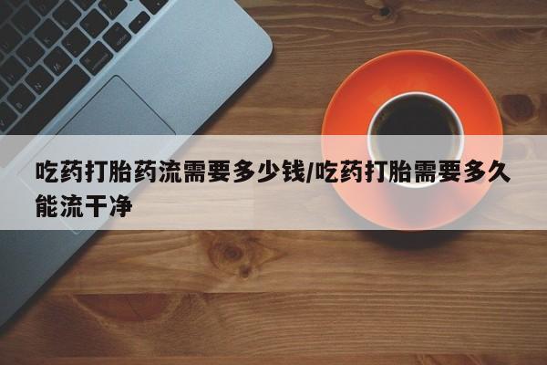 打胎药正品专卖微信吃药打胎药流需要多少钱/吃药打胎需要多久能流干净