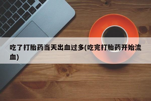 打胎药正品专卖微信吃了打胎药当天出血过多(吃完打胎药开始流血)