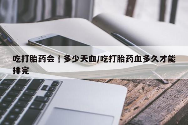 打胎药正品专卖微信吃打胎药会岀多少天血/吃打胎药血多久才能排完