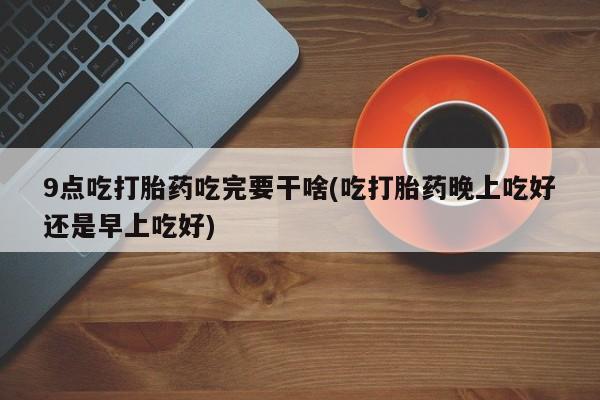 打胎药正品专卖微信9点吃打胎药吃完要干啥(吃打胎药晚上吃好还是早上吃好)