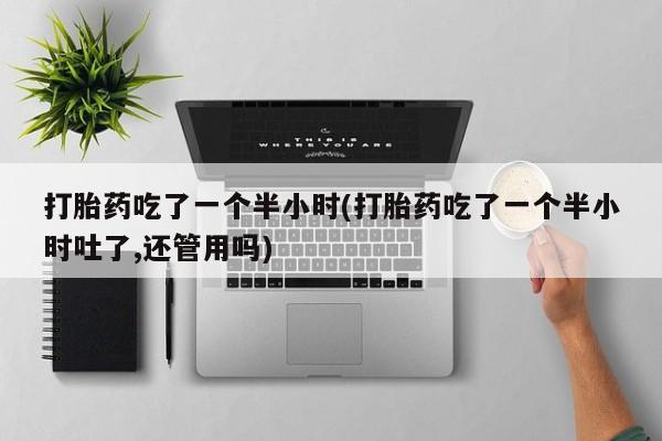 打胎药正品专卖微信打胎药吃了一个半小时(打胎药吃了一个半小时吐了,还管用吗)
