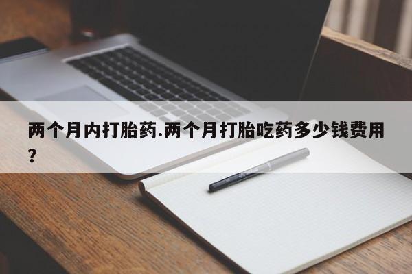 打胎药正品专卖微信两个月内打胎药.两个月打胎吃药多少钱费用？