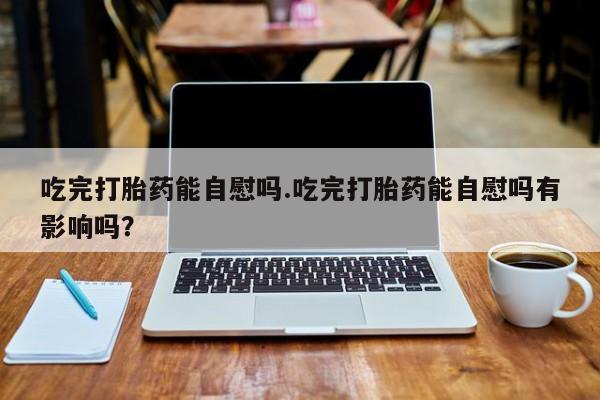 打胎药正品专卖微信吃完打胎药能自慰吗.吃完打胎药能自慰吗有影响吗？