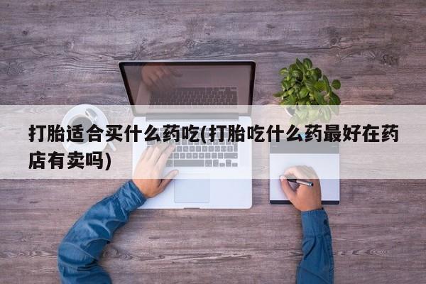打胎药正品专卖微信打胎适合买什么药吃(打胎吃什么药最好在药店有卖吗)