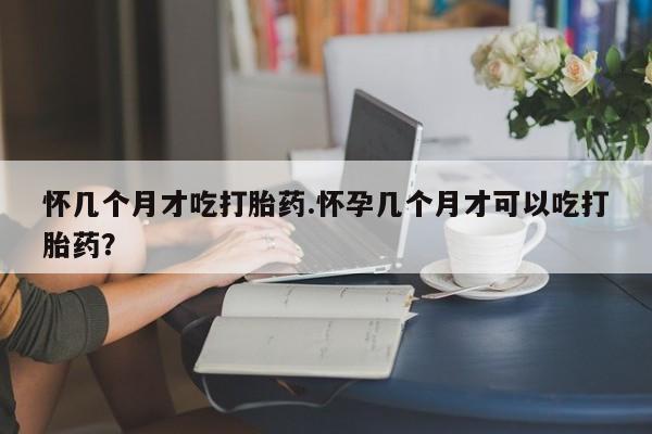 打胎药正品专卖微信怀几个月才吃打胎药.怀孕几个月才可以吃打胎药？