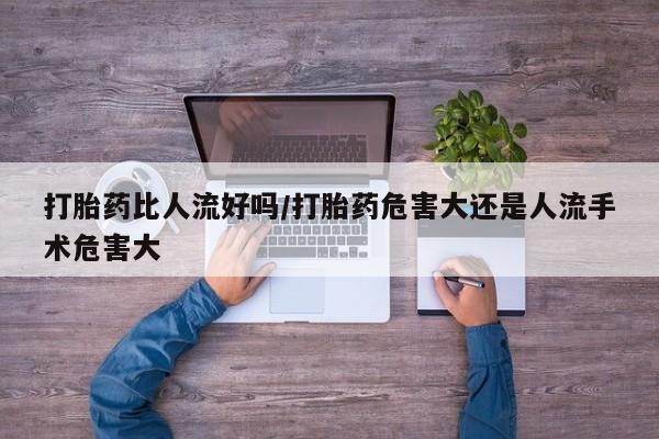 打胎药正品专卖微信打胎药比人流好吗/打胎药危害大还是人流手术危害大