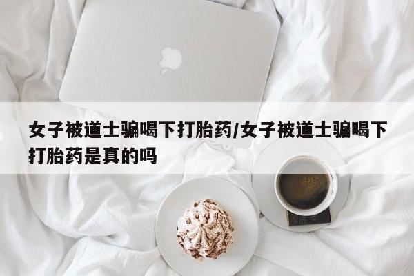 打胎药正品专卖微信女子被道士骗喝下打胎药/女子被道士骗喝下打胎药是真的吗