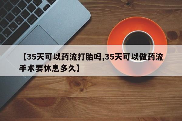 打胎药正品专卖微信【35天可以药流打胎吗,35天可以做药流手术要休息多久】