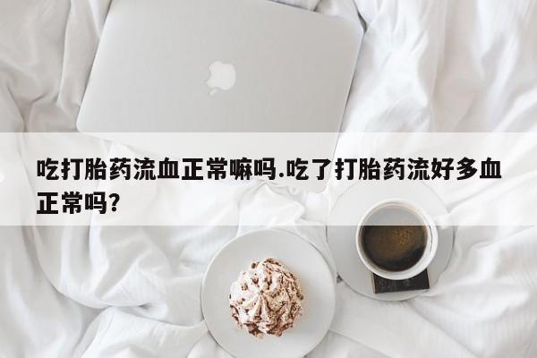 打胎药正品专卖微信吃打胎药流血正常嘛吗.吃了打胎药流好多血正常吗?