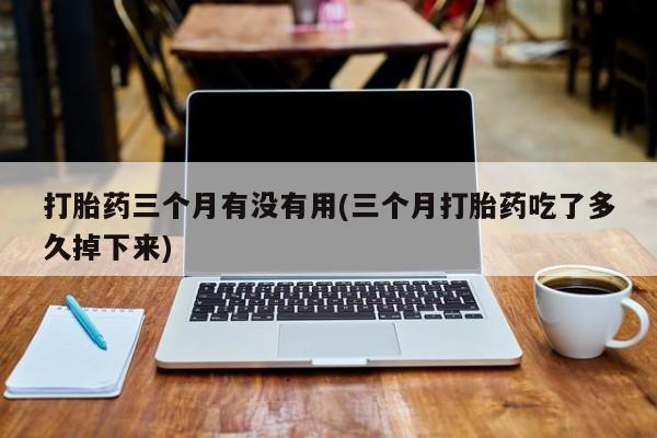 打胎药正品专卖微信打胎药三个月有没有用(三个月打胎药吃了多久掉下来)