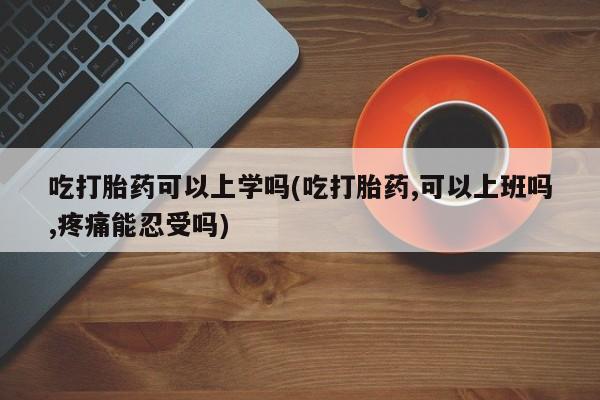 打胎药正品专卖微信吃打胎药可以上学吗(吃打胎药,可以上班吗,疼痛能忍受吗)