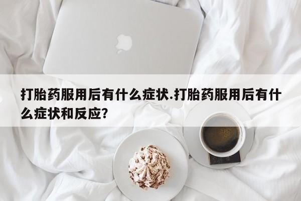 打胎药正品专卖微信打胎药服用后有什么症状.打胎药服用后有什么症状和反应？