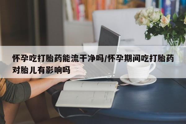 打胎药正品专卖微信怀孕吃打胎药能流干净吗/怀孕期间吃打胎药对胎儿有影响吗