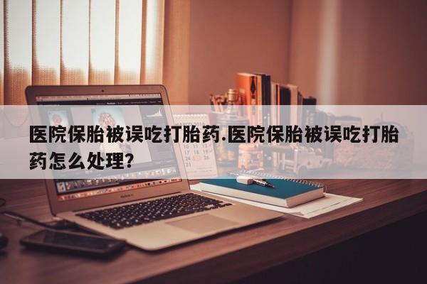 打胎药正品专卖微信医院保胎被误吃打胎药.医院保胎被误吃打胎药怎么处理？