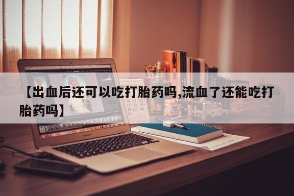 打胎药正品专卖微信【出血后还可以吃打胎药吗,流血了还能吃打胎药吗】