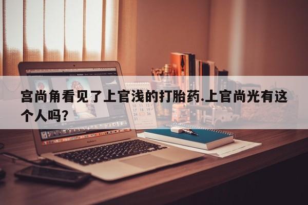 打胎药正品专卖微信宫尚角看见了上官浅的打胎药.上官尚光有这个人吗？