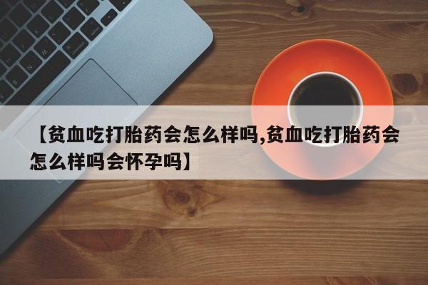 打胎药正品专卖微信【贫血吃打胎药会怎么样吗,贫血吃打胎药会怎么样吗会怀孕吗】