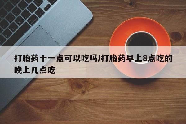 打胎药正品专卖微信打胎药十一点可以吃吗/打胎药早上8点吃的晚上几点吃