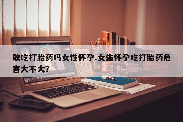 打胎药正品专卖微信敢吃打胎药吗女性怀孕.女生怀孕吃打胎药危害大不大？
