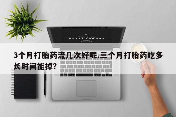 打胎药正品专卖微信3个月打胎药流几次好呢.三个月打胎药吃多长时间能掉？