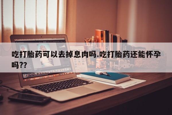 打胎药正品专卖微信吃打胎药可以去掉息肉吗.吃打胎药还能怀孕吗?？