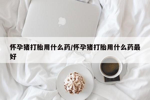打胎药正品专卖微信怀孕猪打胎用什么药/怀孕猪打胎用什么药最好