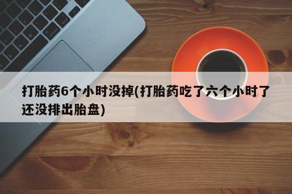 打胎药正品专卖微信打胎药6个小时没掉(打胎药吃了六个小时了还没排出胎盘)