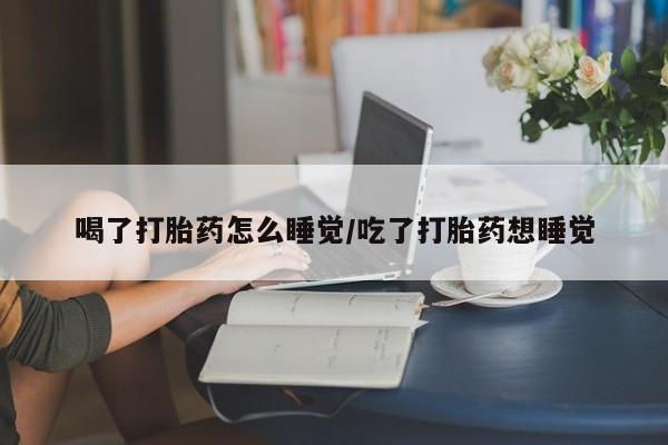 打胎药正品专卖微信喝了打胎药怎么睡觉/吃了打胎药想睡觉