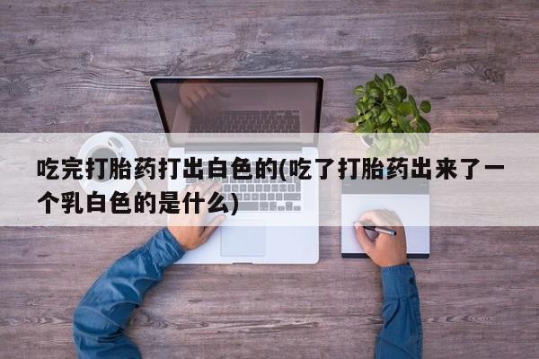 打胎药正品专卖微信吃完打胎药打出白色的(吃了打胎药出来了一个乳白色的是什么)
