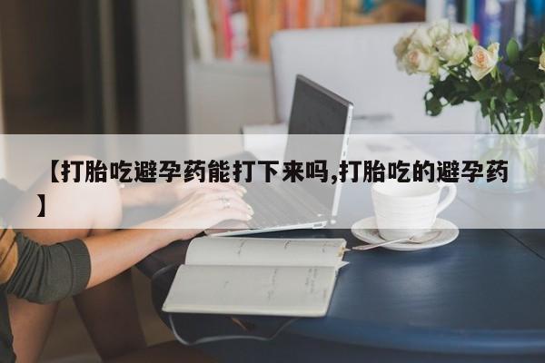 打胎药正品专卖微信【打胎吃避孕药能打下来吗,打胎吃的避孕药】