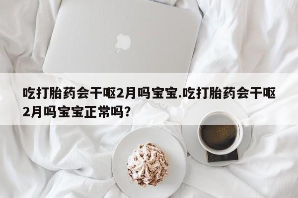 打胎药正品专卖微信吃打胎药会干呕2月吗宝宝.吃打胎药会干呕2月吗宝宝正常吗？