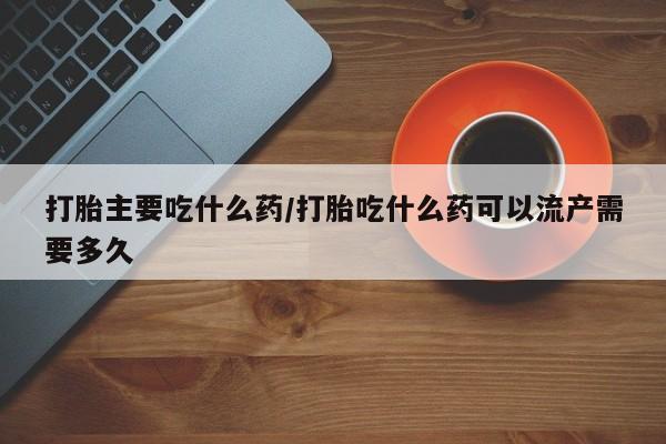 打胎药正品专卖微信打胎主要吃什么药/打胎吃什么药可以流产需要多久