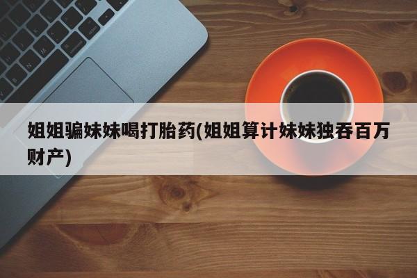 打胎药正品专卖微信姐姐骗妹妹喝打胎药(姐姐算计妹妹独吞百万财产)