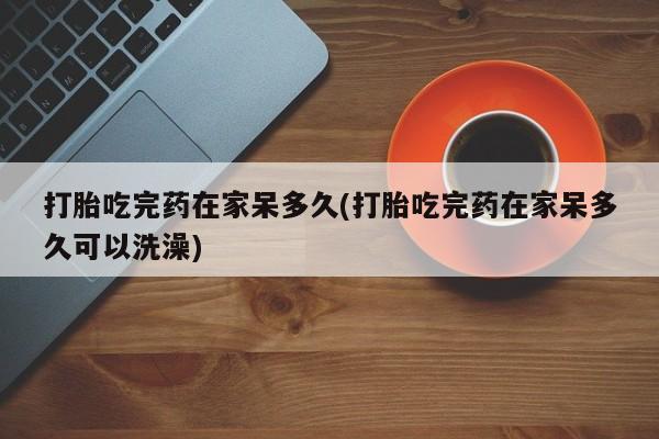 打胎药正品专卖微信打胎吃完药在家呆多久(打胎吃完药在家呆多久可以洗澡)