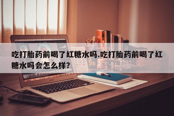 打胎药正品专卖微信吃打胎药前喝了红糖水吗.吃打胎药前喝了红糖水吗会怎么样？