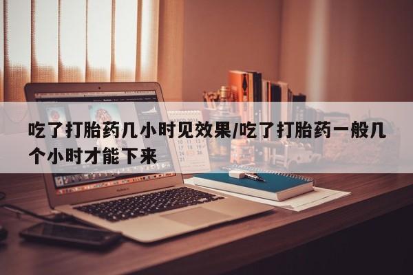 打胎药正品专卖微信吃了打胎药几小时见效果/吃了打胎药一般几个小时才能下来
