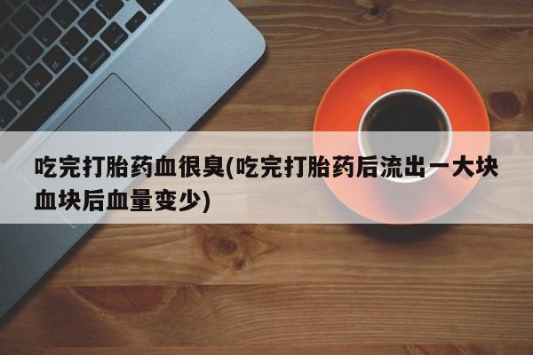 打胎药正品专卖微信吃完打胎药血很臭(吃完打胎药后流出一大块血块后血量变少)
