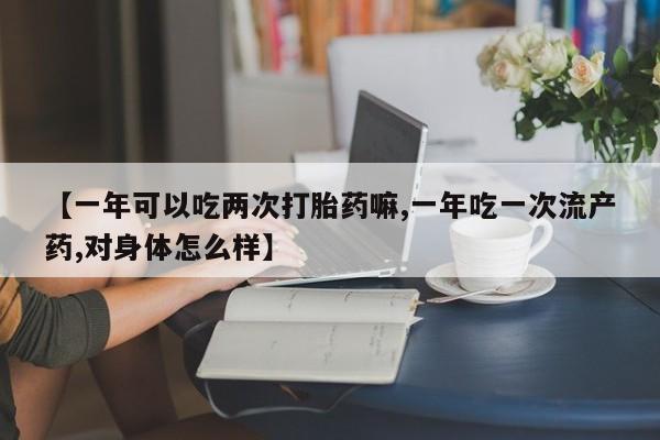 打胎药正品专卖微信【一年可以吃两次打胎药嘛,一年吃一次流产药,对身体怎么样】