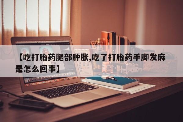 打胎药正品专卖微信【吃打胎药腿部肿胀,吃了打胎药手脚发麻 是怎么回事】
